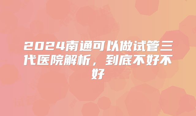 2024南通可以做试管三代医院解析，到底不好不好