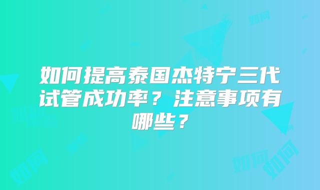 如何提高泰国杰特宁三代试管成功率？注意事项有哪些？
