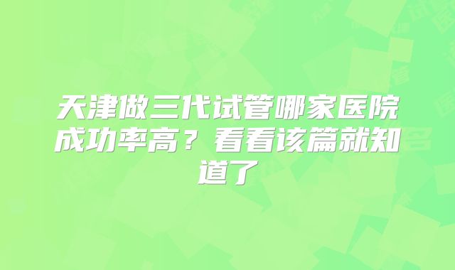 天津做三代试管哪家医院成功率高?看看该篇就知道了