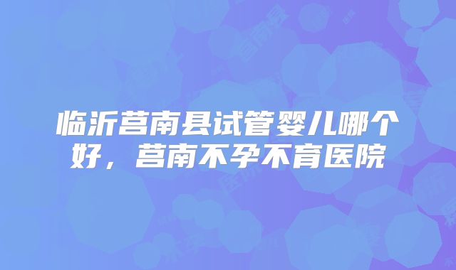 临沂莒南县试管婴儿哪个好，莒南不孕不育医院