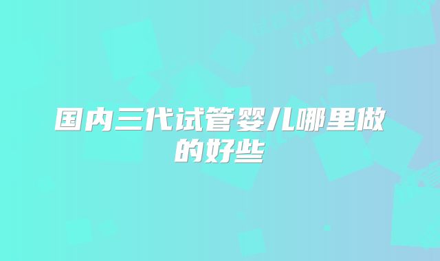 国内三代试管婴儿哪里做的好些