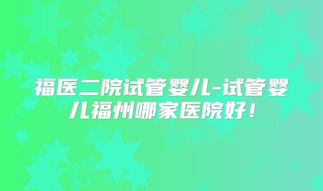 福医二院试管婴儿-试管婴儿福州哪家医院好！