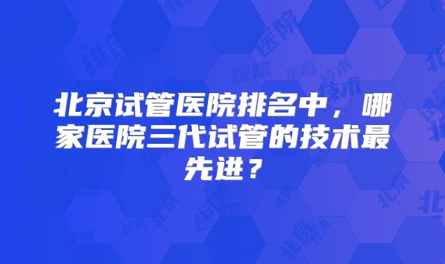 北京试管医院排名中，哪家医院三代试管的技术最先进？