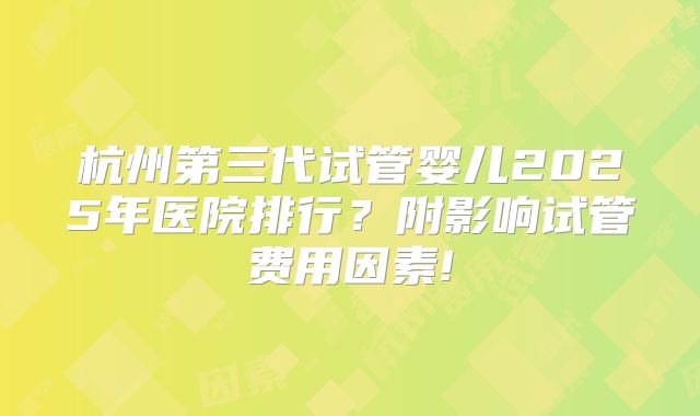 杭州第三代试管婴儿2025年医院排行?附影响试管费用因素!