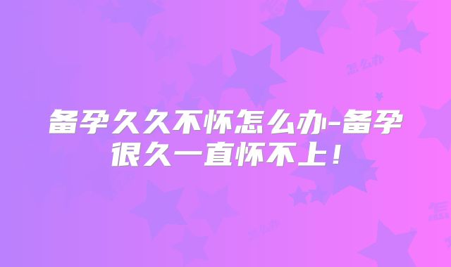 备孕久久不怀怎么办-备孕很久一直怀不上！