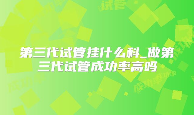 第三代试管挂什么科_做第三代试管成功率高吗