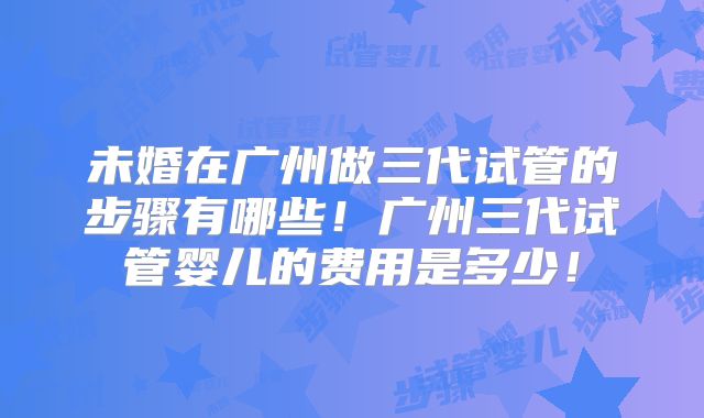 未婚在广州做三代试管的步骤有哪些!广州三代试管婴儿的费用是多少!