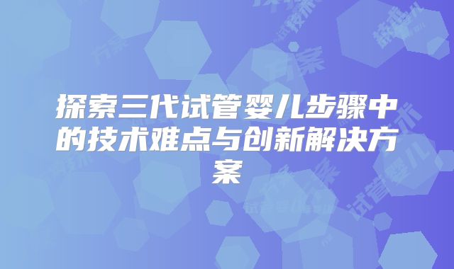 探索三代试管婴儿步骤中的技术难点与创新解决方案