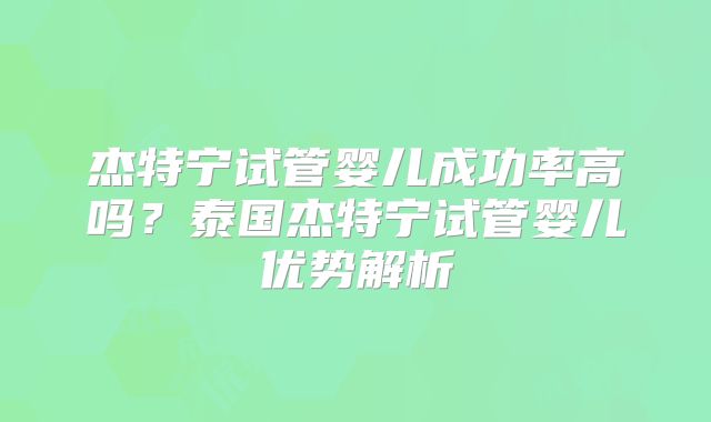 杰特宁试管婴儿成功率高吗？泰国杰特宁试管婴儿优势解析
