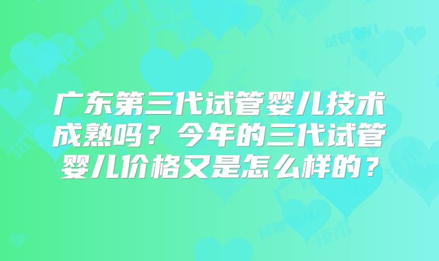 广东第三代试管婴儿技术成熟吗?今年的三代试管婴儿价格又是怎么样的?