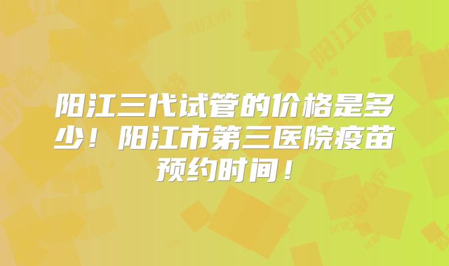 阳江三代试管的价格是多少！阳江市第三医院疫苗预约时间！