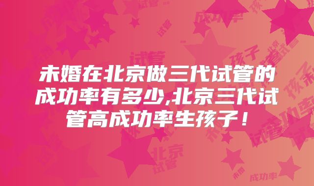 未婚在北京做三代试管的成功率有多少,北京三代试管高成功率生孩子！