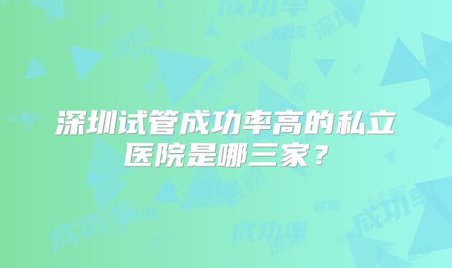 深圳试管成功率高的私立医院是哪三家?