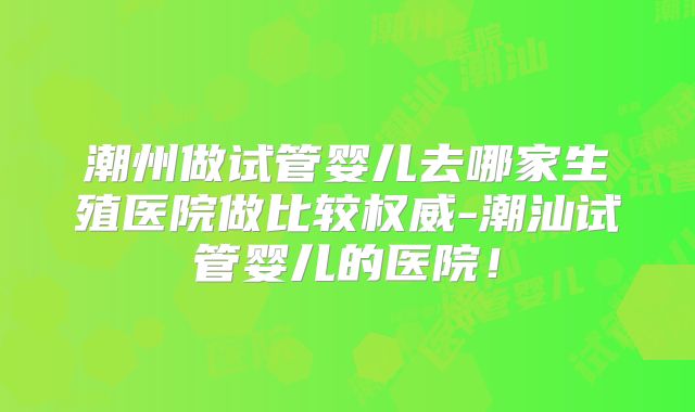潮州做试管婴儿去哪家生殖医院做比较权威-潮汕试管婴儿的医院！