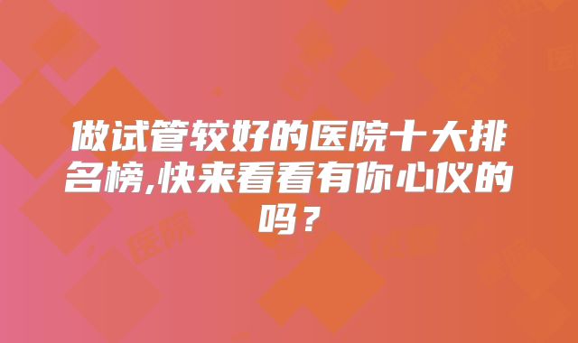 做试管较好的医院十大排名榜,快来看看有你心仪的吗？