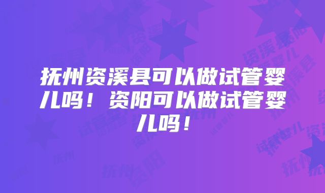 抚州资溪县可以做试管婴儿吗!资阳可以做试管婴儿吗!