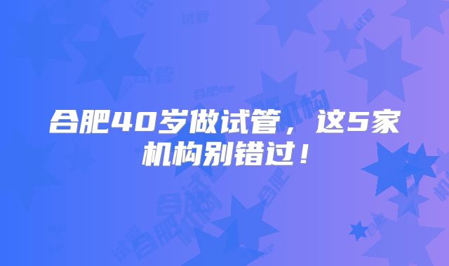 合肥40岁做试管，这5家机构别错过！