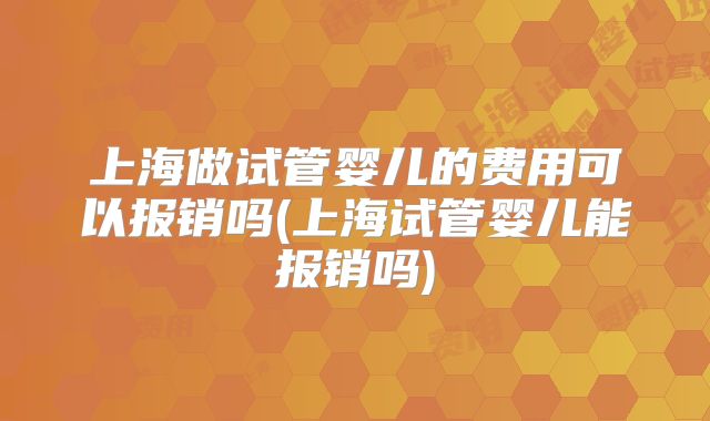 上海做试管婴儿的费用可以报销吗(上海试管婴儿能报销吗)