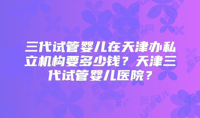 三代试管婴儿在天津办私立机构要多少钱?天津三代试管婴儿医院?