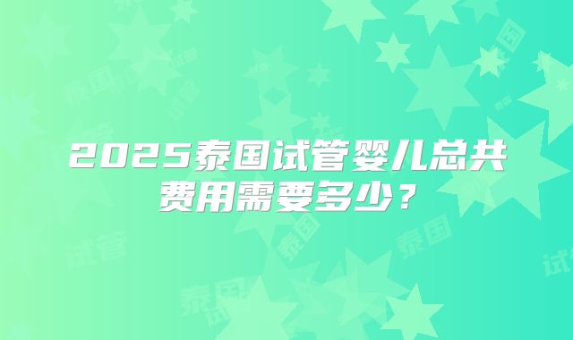 2025泰国试管婴儿总共费用需要多少？