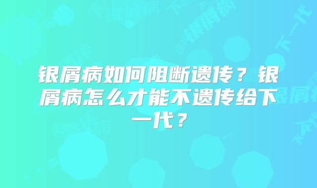 银屑病如何阻断遗传?银屑病怎么才能不遗传给下一代?