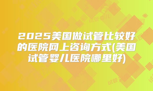 2025美国做试管比较好的医院网上咨询方式(美国试管婴儿医院哪里好)