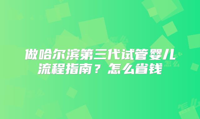 做哈尔滨第三代试管婴儿流程指南？怎么省钱