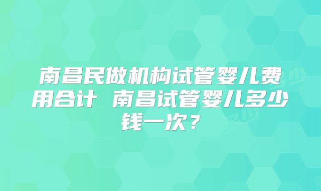 南昌民做机构试管婴儿费用合计 南昌试管婴儿多少钱一次？