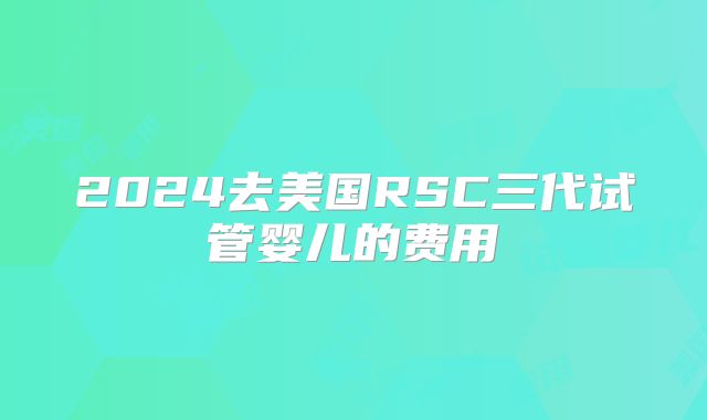 2024去美国RSC三代试管婴儿的费用