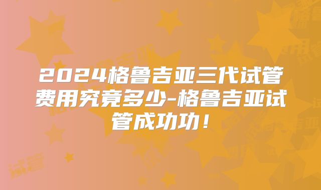 2024格鲁吉亚三代试管费用究竟多少-格鲁吉亚试管成功功！