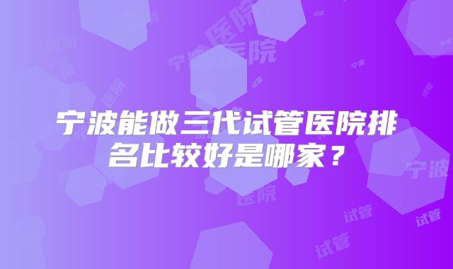 宁波能做三代试管医院排名比较好是哪家？