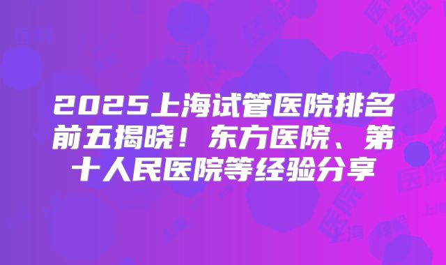 2025上海试管医院排名前五揭晓！东方医院、第十人民医院等经验分享