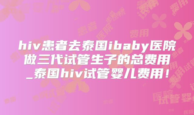 hiv患者去泰国ibaby医院做三代试管生子的总费用_泰国hiv试管婴儿费用！
