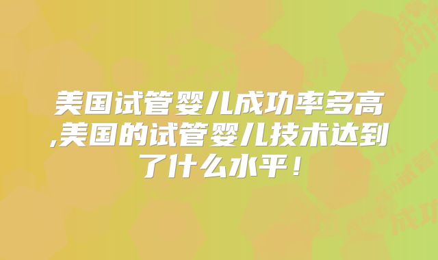 美国试管婴儿成功率多高,美国的试管婴儿技术达到了什么水平！