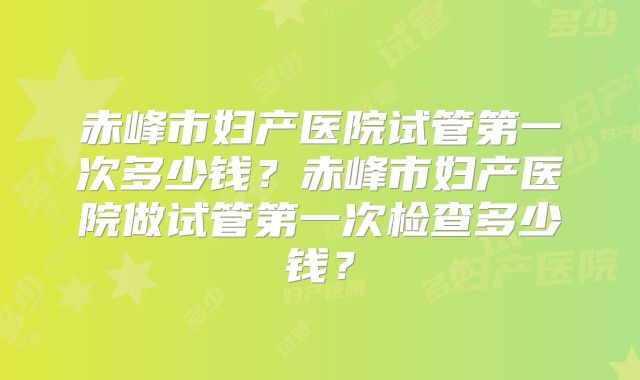 赤峰市妇产医院试管第一次多少钱？赤峰市妇产医院做试管第一次检查多少钱？