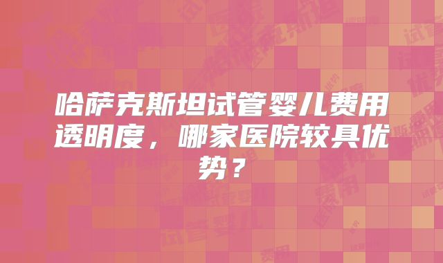 哈萨克斯坦试管婴儿费用透明度，哪家医院较具优势？