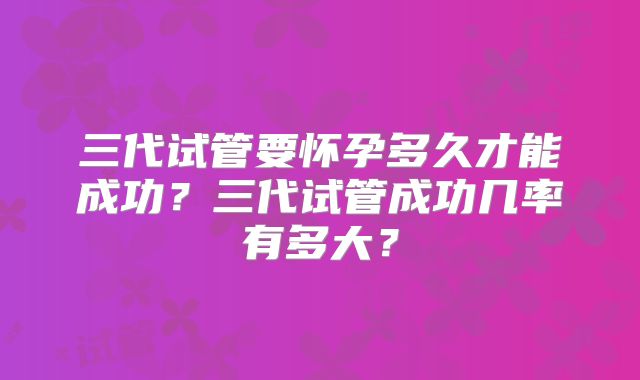 三代试管要怀孕多久才能成功?三代试管成功几率有多大?