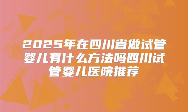 2025年在四川省做试管婴儿有什么方法吗四川试管婴儿医院推荐