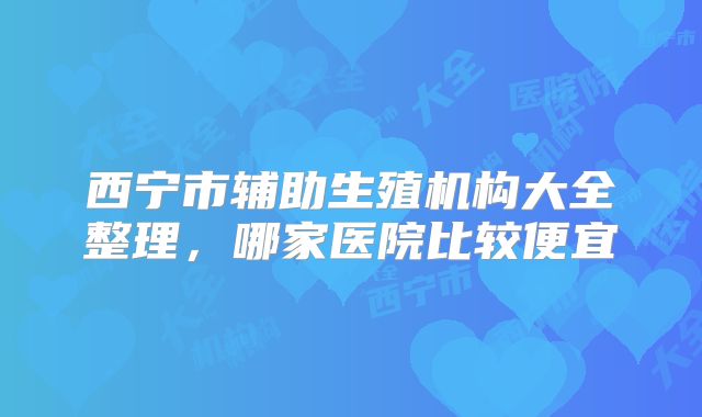 西宁市辅助生殖机构大全整理，哪家医院比较便宜