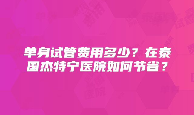 单身试管费用多少？在泰国杰特宁医院如何节省？