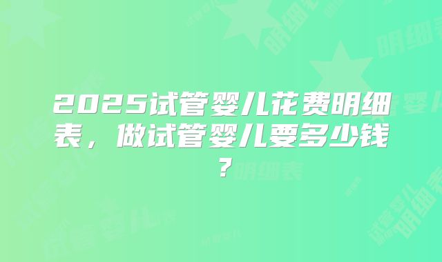 2025试管婴儿花费明细表,做试管婴儿要多少钱?