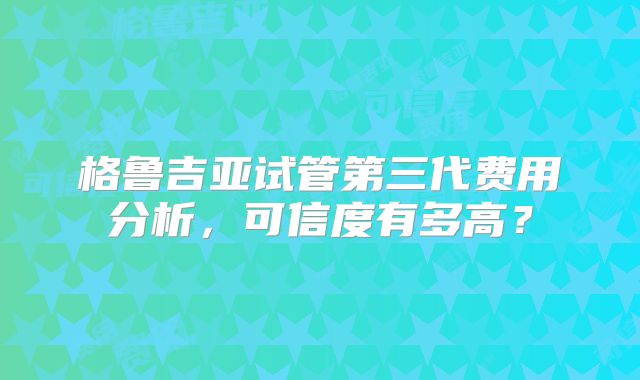 格鲁吉亚试管第三代费用分析，可信度有多高？