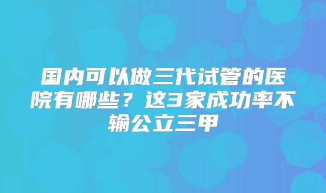 国内可以做三代试管的医院有哪些?这3家成功率不输公立三甲