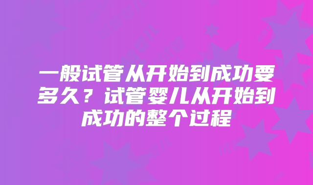 一般试管从开始到成功要多久？试管婴儿从开始到成功的整个过程