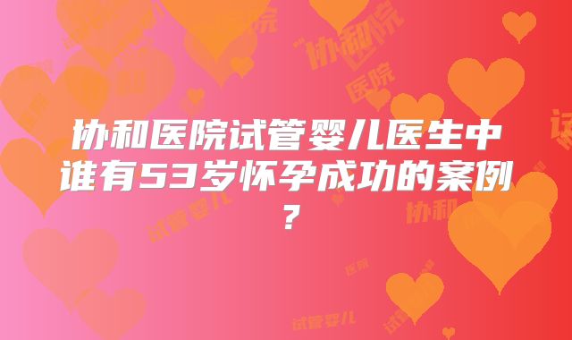 协和医院试管婴儿医生中谁有53岁怀孕成功的案例？