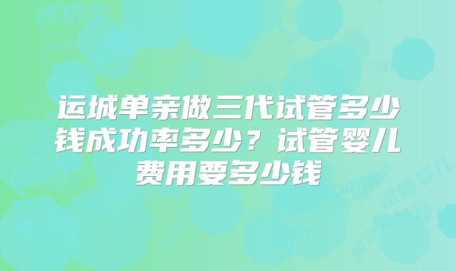 运城单亲做三代试管多少钱成功率多少？试管婴儿费用要多少钱