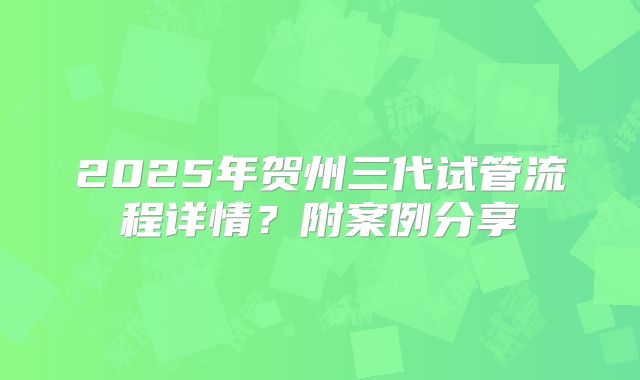 2025年贺州三代试管流程详情?附案例分享