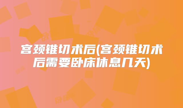 宫颈锥切术后(宫颈锥切术后需要卧床休息几天)