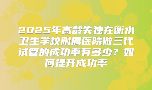 2025年高龄失独在衡水卫生学校附属医院做三代试管的成功率有多少？如何提升成功率