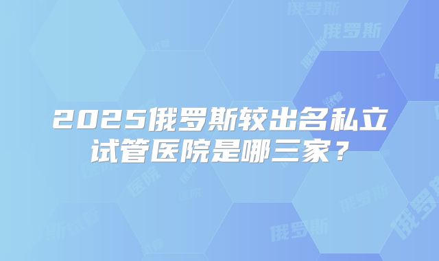 2025俄罗斯较出名私立试管医院是哪三家?